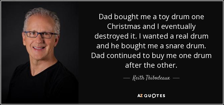 Dad bought me a toy drum one Christmas and I eventually destroyed it. I wanted a real drum and he bought me a snare drum. Dad continued to buy me one drum after the other. - Keith Thibodeaux