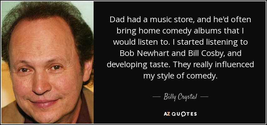 Dad had a music store, and he'd often bring home comedy albums that I would listen to. I started listening to Bob Newhart and Bill Cosby, and developing taste. They really influenced my style of comedy. - Billy Crystal
