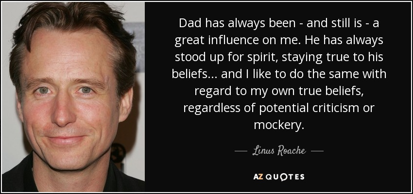 Dad has always been - and still is - a great influence on me. He has always stood up for spirit, staying true to his beliefs... and I like to do the same with regard to my own true beliefs, regardless of potential criticism or mockery. - Linus Roache