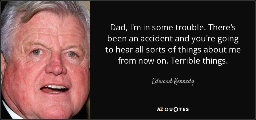 Dad, I'm in some trouble. There's been an accident and you're going to hear all sorts of things about me from now on. Terrible things. - Edward Kennedy