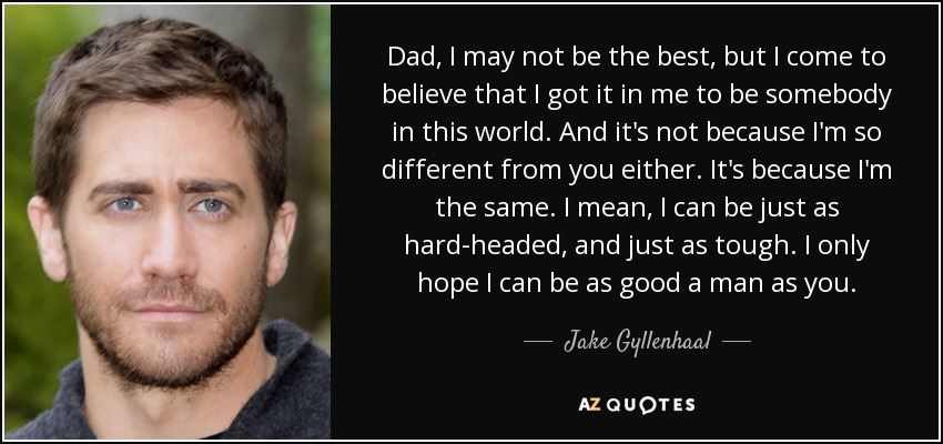 Dad, I may not be the best, but I come to believe that I got it in me to be somebody in this world. And it's not because I'm so different from you either. It's because I'm the same. I mean, I can be just as hard-headed, and just as tough. I only hope I can be as good a man as you. - Jake Gyllenhaal
