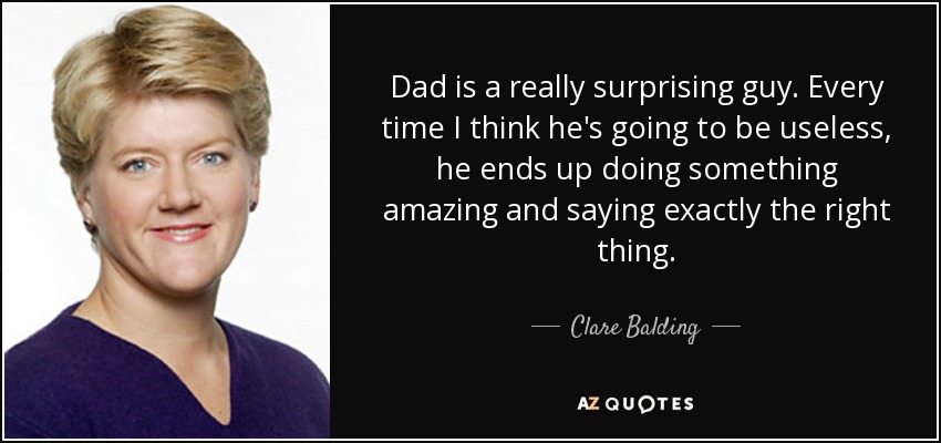 Dad is a really surprising guy. Every time I think he's going to be useless, he ends up doing something amazing and saying exactly the right thing. - Clare Balding
