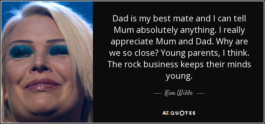 Dad is my best mate and I can tell Mum absolutely anything. I really appreciate Mum and Dad. Why are we so close? Young parents, I think. The rock business keeps their minds young. - Kim Wilde