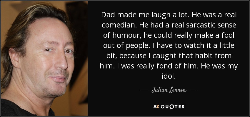 Dad made me laugh a lot. He was a real comedian. He had a real sarcastic sense of humour, he could really make a fool out of people. I have to watch it a little bit, because I caught that habit from him. I was really fond of him. He was my idol. - Julian Lennon