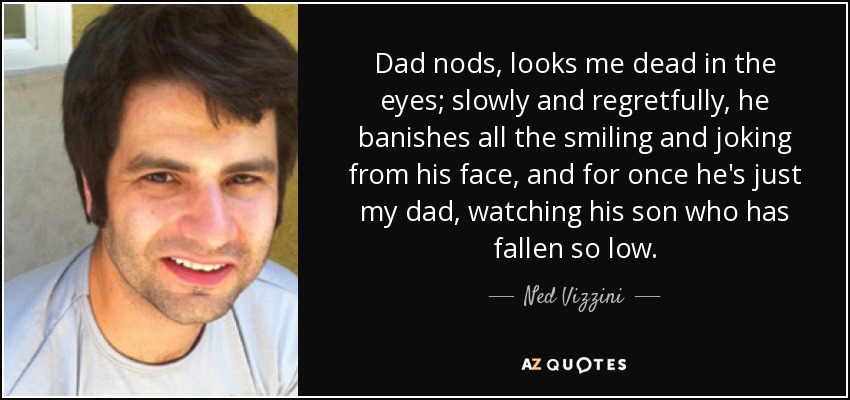 Dad nods, looks me dead in the eyes; slowly and regretfully, he banishes all the smiling and joking from his face, and for once he's just my dad, watching his son who has fallen so low. - Ned Vizzini
