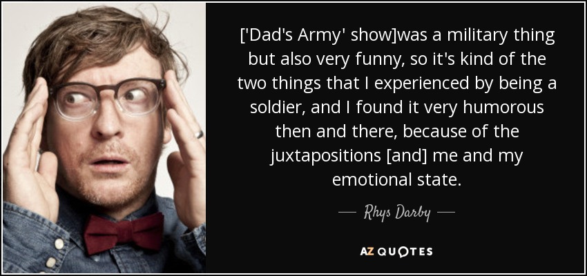 ['Dad's Army' show]was a military thing but also very funny, so it's kind of the two things that I experienced by being a soldier, and I found it very humorous then and there, because of the juxtapositions [and] me and my emotional state. - Rhys Darby