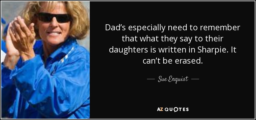 Dad’s especially need to remember that what they say to their daughters is written in Sharpie. It can’t be erased. - Sue Enquist