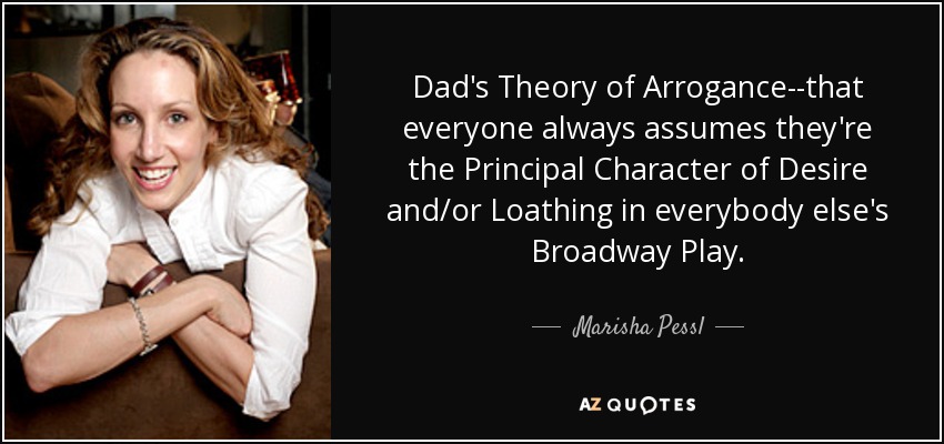 Dad's Theory of Arrogance--that everyone always assumes they're the Principal Character of Desire and/or Loathing in everybody else's Broadway Play. - Marisha Pessl