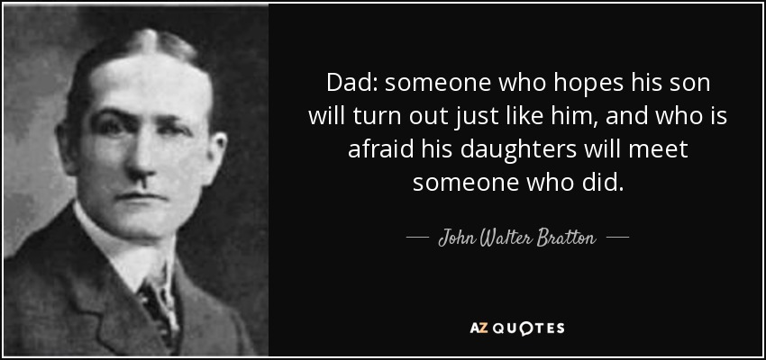 Dad: someone who hopes his son will turn out just like him, and who is afraid his daughters will meet someone who did. - John Walter Bratton