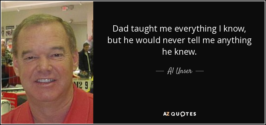 Dad taught me everything I know, but he would never tell me anything he knew. - Al Unser, Jr.