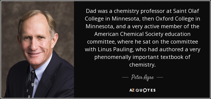 Dad was a chemistry professor at Saint Olaf College in Minnesota, then Oxford College in Minnesota, and a very active member of the American Chemical Society education committee, where he sat on the committee with Linus Pauling, who had authored a very phenomenally important textbook of chemistry. - Peter Agre