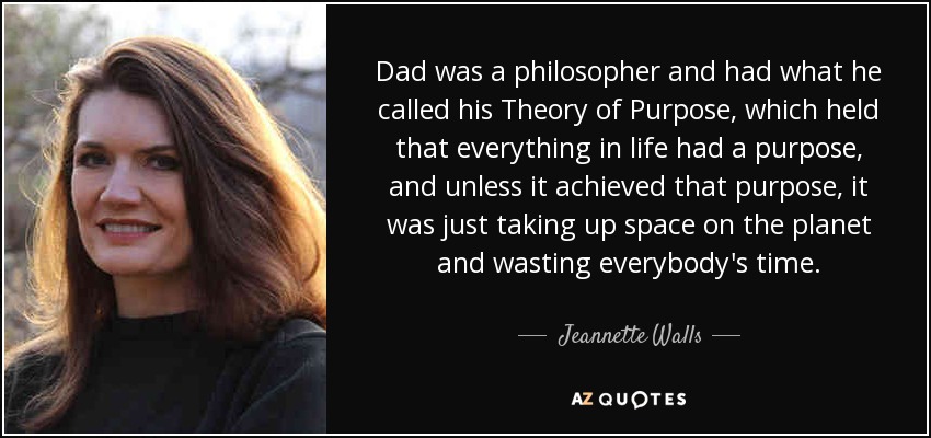 Dad was a philosopher and had what he called his Theory of Purpose, which held that everything in life had a purpose, and unless it achieved that purpose, it was just taking up space on the planet and wasting everybody's time. - Jeannette Walls