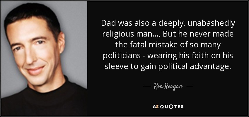 Dad was also a deeply, unabashedly religious man... , But he never made the fatal mistake of so many politicians - wearing his faith on his sleeve to gain political advantage. - Ron Reagan