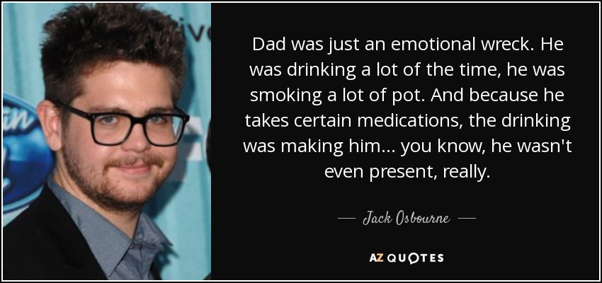 Dad was just an emotional wreck. He was drinking a lot of the time, he was smoking a lot of pot. And because he takes certain medications, the drinking was making him... you know, he wasn't even present, really. - Jack Osbourne