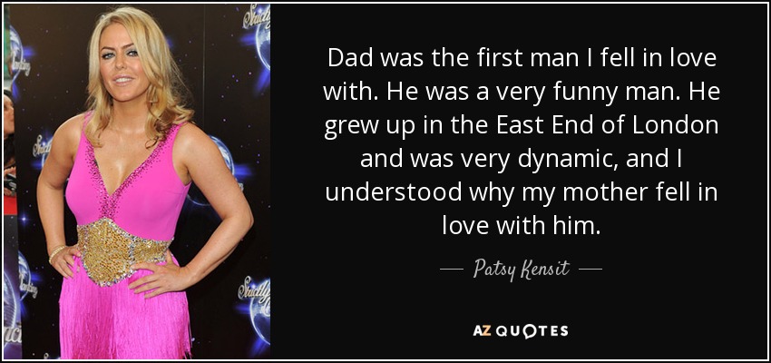 Dad was the first man I fell in love with. He was a very funny man. He grew up in the East End of London and was very dynamic, and I understood why my mother fell in love with him. - Patsy Kensit