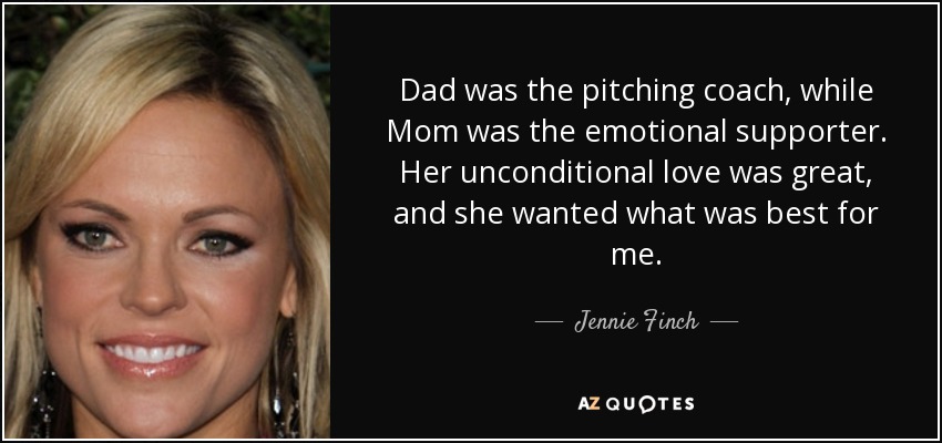 Dad was the pitching coach, while Mom was the emotional supporter. Her unconditional love was great, and she wanted what was best for me. - Jennie Finch