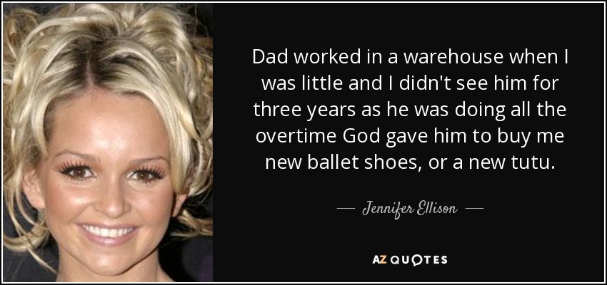 Dad worked in a warehouse when I was little and I didn't see him for three years as he was doing all the overtime God gave him to buy me new ballet shoes, or a new tutu. - Jennifer Ellison