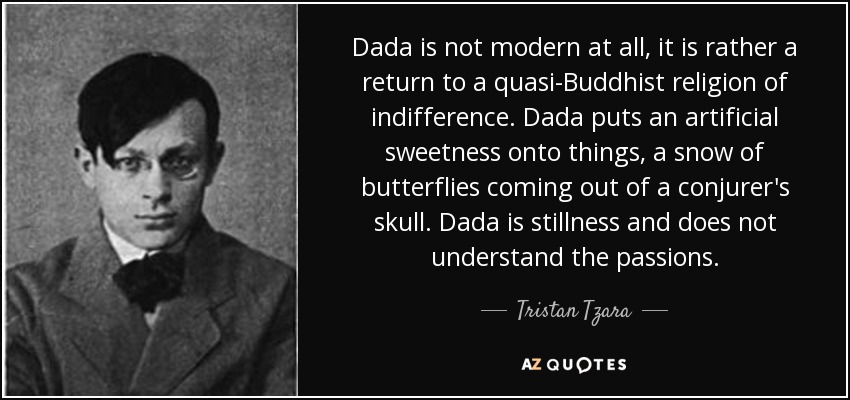 Dada is not modern at all, it is rather a return to a quasi-Buddhist religion of indifference. Dada puts an artificial sweetness onto things, a snow of butterflies coming out of a conjurer's skull. Dada is stillness and does not understand the passions. - Tristan Tzara