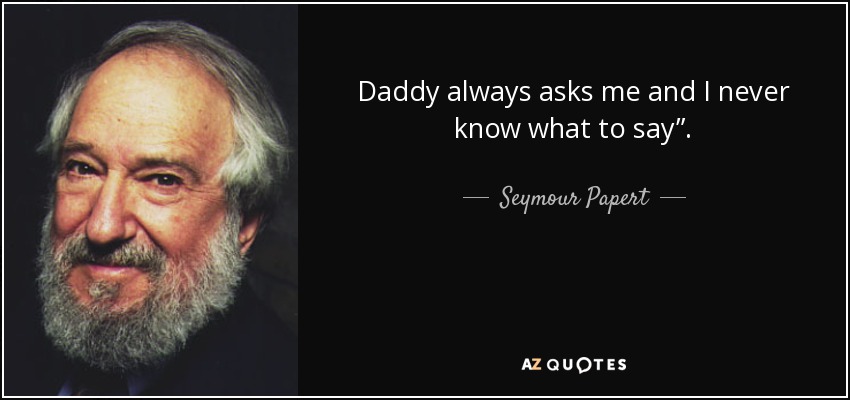 Daddy always asks me and I never know what to say”. - Seymour Papert