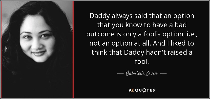 Daddy always said that an option that you know to have a bad outcome is only a fool's option, i.e., not an option at all. And I liked to think that Daddy hadn't raised a fool. - Gabrielle Zevin