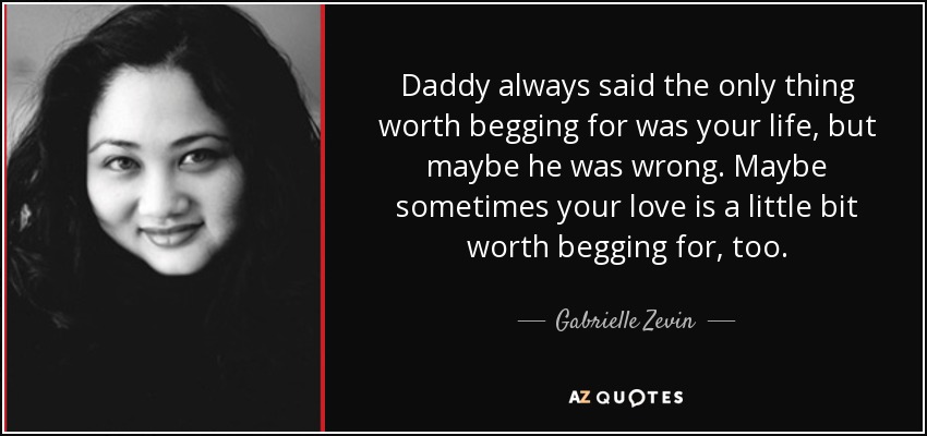 Daddy always said the only thing worth begging for was your life, but maybe he was wrong. Maybe sometimes your love is a little bit worth begging for, too. - Gabrielle Zevin