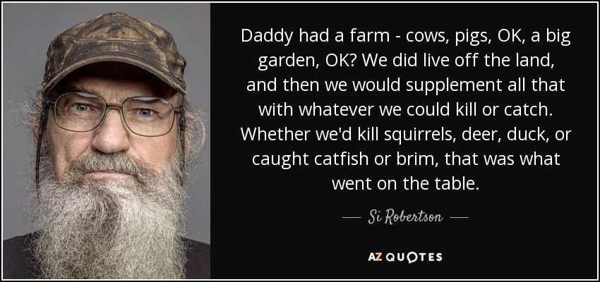 Daddy had a farm - cows, pigs, OK, a big garden, OK? We did live off the land, and then we would supplement all that with whatever we could kill or catch. Whether we'd kill squirrels, deer, duck, or caught catfish or brim, that was what went on the table. - Si Robertson