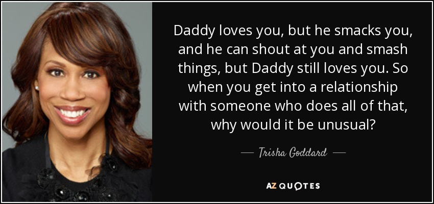 Daddy loves you, but he smacks you, and he can shout at you and smash things, but Daddy still loves you. So when you get into a relationship with someone who does all of that, why would it be unusual? - Trisha Goddard