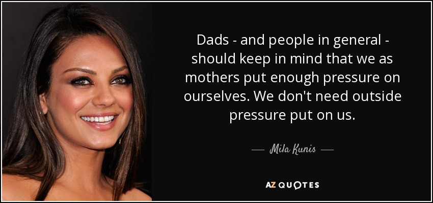 Dads - and people in general - should keep in mind that we as mothers put enough pressure on ourselves. We don't need outside pressure put on us. - Mila Kunis