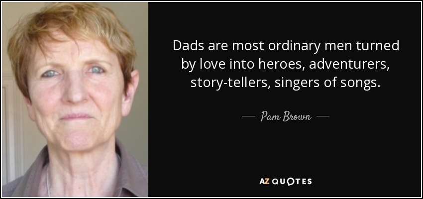 Dads are most ordinary men turned by love into heroes, adventurers, story-tellers, singers of songs. - Pam Brown