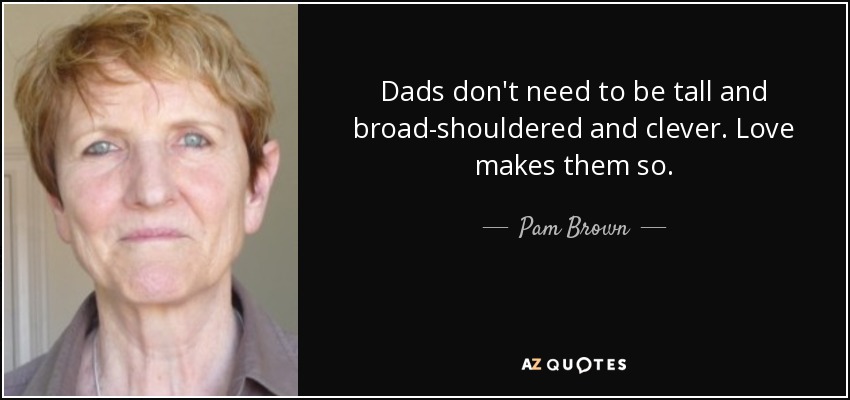 Dads don't need to be tall and broad-shouldered and clever. Love makes them so. - Pam Brown