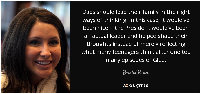Dads should lead their family in the right ways of thinking. In this case, it would’ve been nice if the President would’ve been an actual leader and helped shape their thoughts instead of merely reflecting what many teenagers think after one too many episodes of Glee. - Bristol Palin