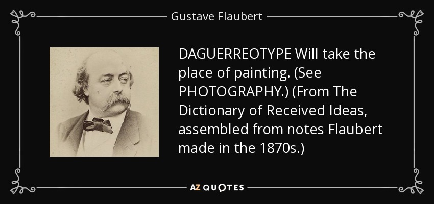 DAGUERREOTYPE Will take the place of painting. (See PHOTOGRAPHY.) (From The Dictionary of Received Ideas, assembled from notes Flaubert made in the 1870s.) - Gustave Flaubert