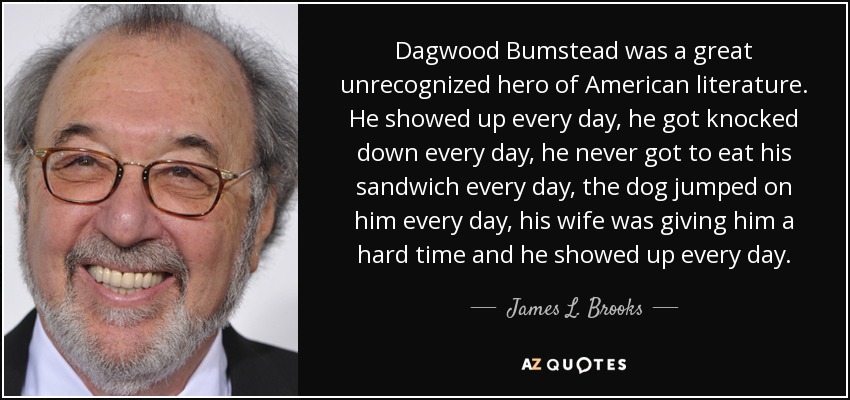 Dagwood Bumstead was a great unrecognized hero of American literature. He showed up every day, he got knocked down every day, he never got to eat his sandwich every day, the dog jumped on him every day, his wife was giving him a hard time and he showed up every day. - James L. Brooks