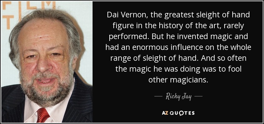 Dai Vernon, the greatest sleight of hand figure in the history of the art, rarely performed. But he invented magic and had an enormous influence on the whole range of sleight of hand. And so often the magic he was doing was to fool other magicians. - Ricky Jay
