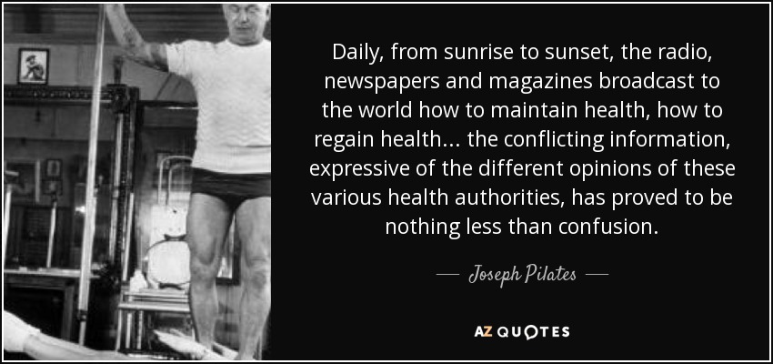 Daily, from sunrise to sunset, the radio, newspapers and magazines broadcast to the world how to maintain health, how to regain health... the conflicting information, expressive of the different opinions of these various health authorities, has proved to be nothing less than confusion. - Joseph Pilates