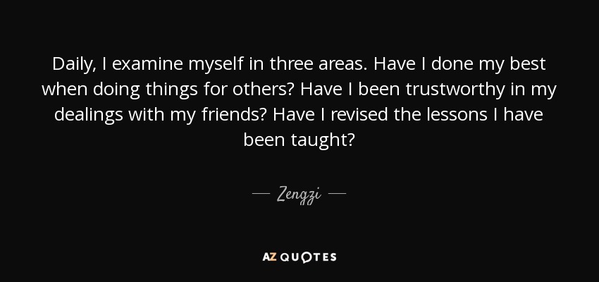 Daily, I examine myself in three areas. Have I done my best when doing things for others? Have I been trustworthy in my dealings with my friends? Have I revised the lessons I have been taught? - Zengzi