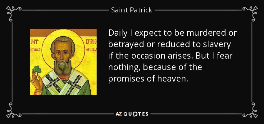 Daily I expect to be murdered or betrayed or reduced to slavery if the occasion arises. But I fear nothing, because of the promises of heaven. - Saint Patrick