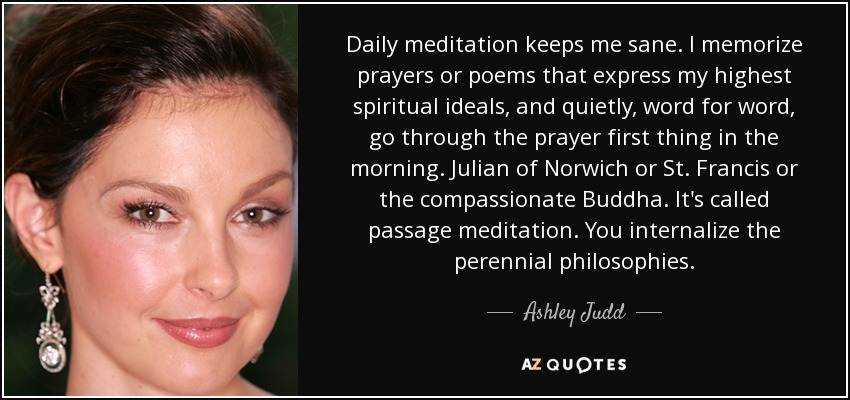 Daily meditation keeps me sane. I memorize prayers or poems that express my highest spiritual ideals, and quietly, word for word, go through the prayer first thing in the morning. Julian of Norwich or St. Francis or the compassionate Buddha. It's called passage meditation. You internalize the perennial philosophies. - Ashley Judd