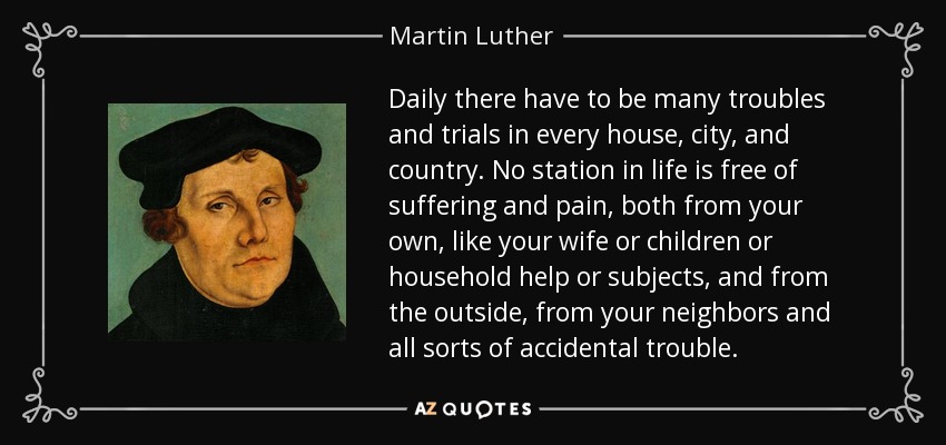 Daily there have to be many troubles and trials in every house, city, and country. No station in life is free of suffering and pain, both from your own, like your wife or children or household help or subjects, and from the outside, from your neighbors and all sorts of accidental trouble. - Martin Luther