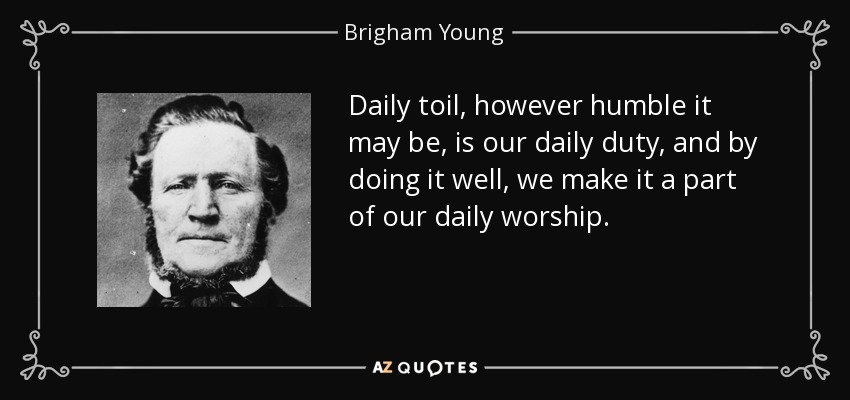 Daily toil, however humble it may be, is our daily duty, and by doing it well, we make it a part of our daily worship. - Brigham Young