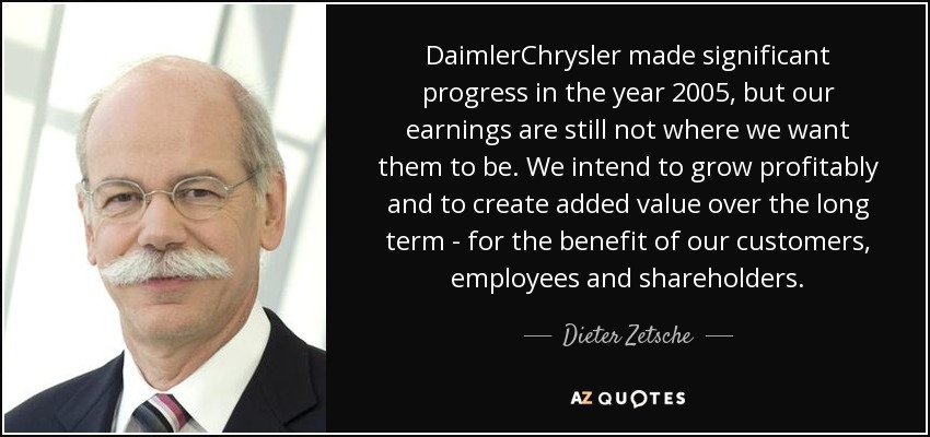 DaimlerChrysler made significant progress in the year 2005, but our earnings are still not where we want them to be. We intend to grow profitably and to create added value over the long term - for the benefit of our customers, employees and shareholders. - Dieter Zetsche