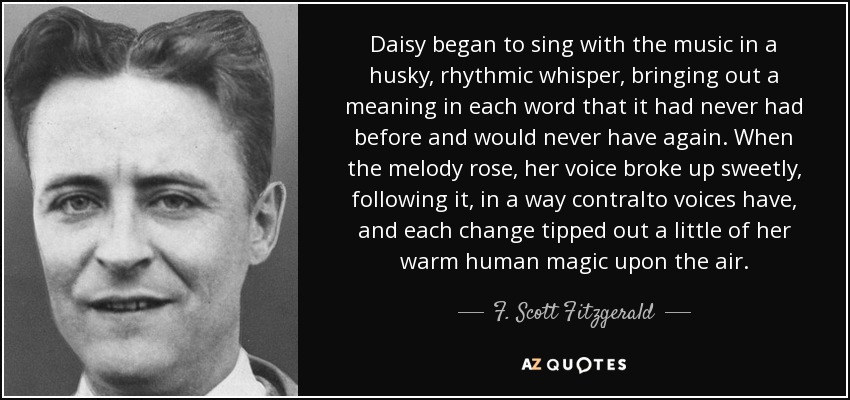 Daisy began to sing with the music in a husky, rhythmic whisper, bringing out a meaning in each word that it had never had before and would never have again. When the melody rose, her voice broke up sweetly, following it, in a way contralto voices have, and each change tipped out a little of her warm human magic upon the air. - F. Scott Fitzgerald