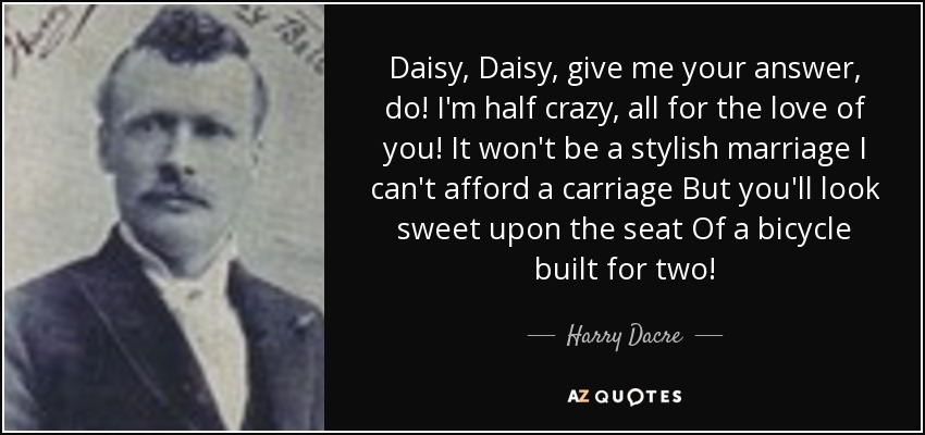 Daisy, Daisy, give me your answer, do! I'm half crazy, all for the love of you! It won't be a stylish marriage I can't afford a carriage But you'll look sweet upon the seat Of a bicycle built for two! - Harry Dacre