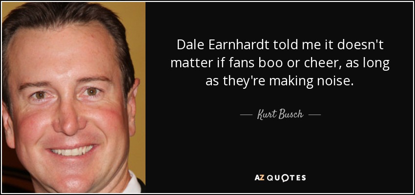 Dale Earnhardt told me it doesn't matter if fans boo or cheer, as long as they're making noise. - Kurt Busch