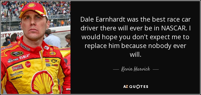 Dale Earnhardt was the best race car driver there will ever be in NASCAR. I would hope you don't expect me to replace him because nobody ever will. - Kevin Harvick