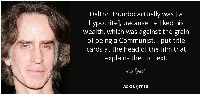Dalton Trumbo actually was [ a hypocrite], because he liked his wealth, which was against the grain of being a Communist. I put title cards at the head of the film that explains the context. - Jay Roach