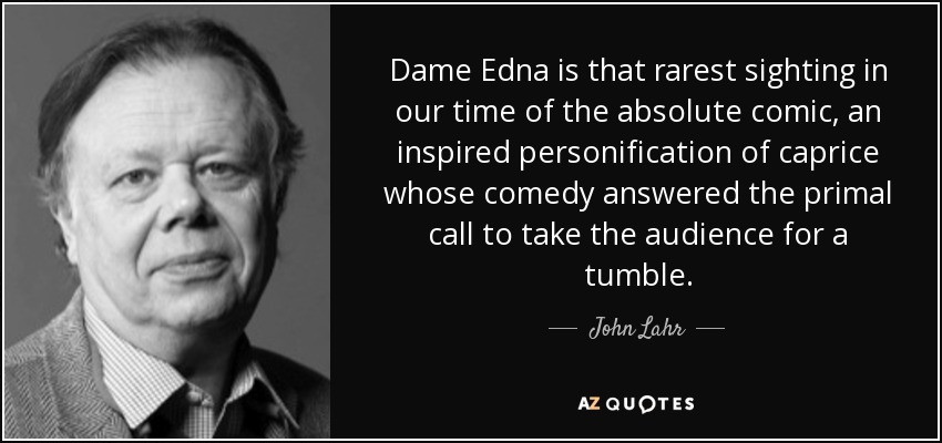 Dame Edna is that rarest sighting in our time of the absolute comic, an inspired personification of caprice whose comedy answered the primal call to take the audience for a tumble. - John Lahr