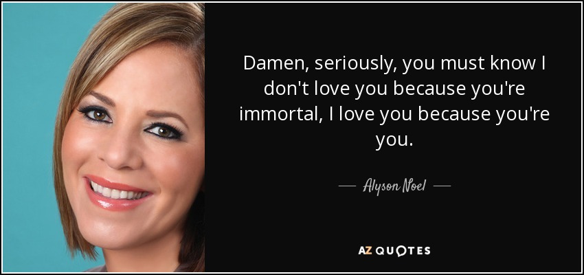 Damen, seriously, you must know I don't love you because you're immortal, I love you because you're you. - Alyson Noel