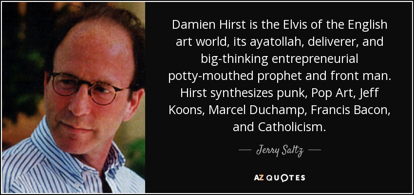 Damien Hirst is the Elvis of the English art world, its ayatollah, deliverer, and big-thinking entrepreneurial potty-mouthed prophet and front man. Hirst synthesizes punk, Pop Art, Jeff Koons, Marcel Duchamp, Francis Bacon, and Catholicism. - Jerry Saltz