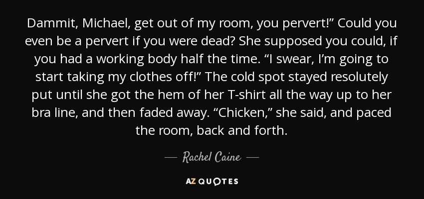 Dammit, Michael, get out of my room, you pervert!” Could you even be a pervert if you were dead? She supposed you could, if you had a working body half the time. “I swear, I’m going to start taking my clothes off!” The cold spot stayed resolutely put until she got the hem of her T-shirt all the way up to her bra line, and then faded away. “Chicken,” she said, and paced the room, back and forth. - Rachel Caine